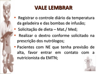 Registrar o controle diário da temperatura da geladeira e das bombas de infusão; Solicitação de dieta – Mat./ Med; Realizar o dextro conforme solicitado na prescrição dos nutrólogos; Pacientes com NE que tenha previsão de alta, favor entrar em contato com a nutricionista da EMTN; VALE LEMBRAR 