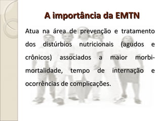 Atua na área de prevenção e tratamento dos distúrbios nutricionais (agudos e crônicos) associados a maior morbi-mortalidade, tempo de internação e ocorrências de complicações. A importância da EMTN 