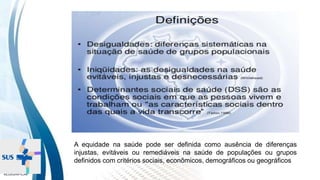 INSTITUTO
RESSIGNIFICAR
A equidade na saúde pode ser definida como ausência de diferenças
injustas, evitáveis ou remediáveis na saúde de populações ou grupos
definidos com critérios sociais, econômicos, demográficos ou geográficos
 