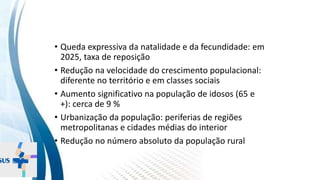 INSTITUTO
RESSIGNIFICAR
INSTITUTO
RESSIGNIFICAR
Dinâmica populacional
• Queda expressiva da natalidade e da fecundidade: em
2025, taxa de reposição
• Redução na velocidade do crescimento populacional:
diferente no território e em classes sociais
• Aumento significativo na população de idosos (65 e
+): cerca de 9 %
• Urbanização da população: periferias de regiões
metropolitanas e cidades médias do interior
• Redução no número absoluto da população rural
 