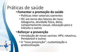 INSTITUTO
RESSIGNIFICAR
INSTITUTO
RESSIGNIFICAR
Práticas de saúde
•Fomentar a promoção da saúde
• Políticas inter-setoriais coerentes
• IEC em torno dos fatores de risco:
tabagismo, atividade física, dieta,
comportamento sexual, educação para o
trânsito e outros
•Reforçar a prevenção
• Introdução de novas vacinas: HPV, rotavírus,
Pentabrasil e outras
• A “nova prevenção”: customização e
protocolização
 