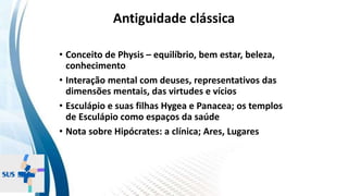 INSTITUTO
RESSIGNIFICAR
INSTITUTO
RESSIGNIFICAR
Antiguidade clássica
• Conceito de Physis – equilíbrio, bem estar, beleza,
conhecimento
• Interação mental com deuses, representativos das
dimensões mentais, das virtudes e vícios
• Esculápio e suas filhas Hygea e Panacea; os templos
de Esculápio como espaços da saúde
• Nota sobre Hipócrates: a clínica; Ares, Lugares
 