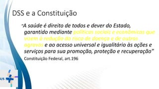 INSTITUTO
RESSIGNIFICAR
INSTITUTO
RESSIGNIFICAR
DSS e a Constituição
“A saúde é direito de todos e dever do Estado,
garantido mediante políticas sociais e econômicas que
visem à redução do risco de doença e de outros
agravos e ao acesso universal e igualitário às ações e
serviços para sua promoção, proteção e recuperação”
Constituição Federal, art.196
 