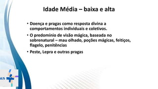 INSTITUTO
RESSIGNIFICAR
INSTITUTO
RESSIGNIFICAR
Idade Média – baixa e alta
• Doença e pragas como resposta divina a
comportamentos individuais e coletivos.
• O predomínio de visão mágica, baseada no
sobrenatural – mau olhado, poções mágicas, feitiços,
flagelo, penitências
• Peste, Lepra e outras pragas
 