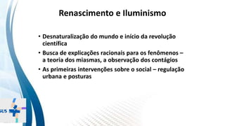 INSTITUTO
RESSIGNIFICAR
INSTITUTO
RESSIGNIFICAR
Renascimento e Iluminismo
• Desnaturalização do mundo e início da revolução
científica
• Busca de explicações racionais para os fenômenos –
a teoria dos miasmas, a observação dos contágios
• As primeiras intervenções sobre o social – regulação
urbana e posturas
 