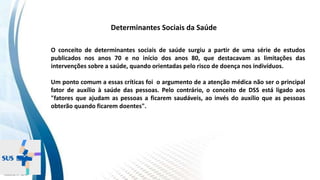 INSTITUTO
RESSIGNIFICAR
INSTITUTO
RESSIGNIFICAR
O conceito de determinantes sociais de saúde surgiu a partir de uma série de estudos
publicados nos anos 70 e no início dos anos 80, que destacavam as limitações das
intervenções sobre a saúde, quando orientadas pelo risco de doença nos indivíduos.
Um ponto comum a essas críticas foi o argumento de a atenção médica não ser o principal
fator de auxílio à saúde das pessoas. Pelo contrário, o conceito de DSS está ligado aos
"fatores que ajudam as pessoas a ficarem saudáveis, ao invés do auxílio que as pessoas
obterão quando ficarem doentes".
Determinantes Sociais da Saúde
 