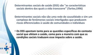 INSTITUTO
RESSIGNIFICAR
INSTITUTO
RESSIGNIFICAR
Determinantes da saúde hoje
Determinantes sociais de saúde (DSS) são "as características
sociais dentro das quais a vida transcorre” (Tarlov,1996)
Determinantes sociais não são uma rede de causalidade e sim um
complexo de fenômenos sociais interligados que produzem
riscos diferenciados à saúde de comunidades e indivíduos
• Os DSS apontam tanto para as questões específicas do contexto
social que afetam a saúde, como para a maneira com que as
condições sociais traduzem esse impacto sobre a saúde.
 