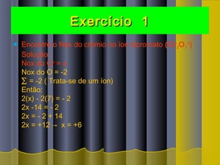 Exercício 1Exercício 1
 Encontre o Nox do crômio no íon dicromato (Cr2O7
-2
)
Solução:
Nox do Cr = x
Nox do O = -2
∑ = -2 ( Trata-se de um íon)
Então:
2(x) - 2(7) = - 2
2x -14 = - 2
2x = - 2 + 14
2x = +12 →  x = +6 
 