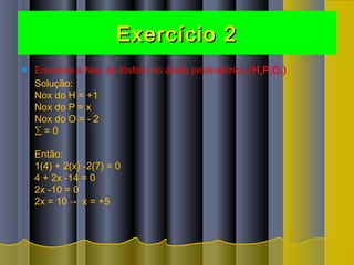 Exercício 2Exercício 2
 Encontre o Nox do fósforo no ácido priofosfórico (H4P2O7)
Solução:
Nox do H = +1
Nox do P = x
Nox do O = - 2
∑ = 0
Então:
1(4) + 2(x) -2(7) = 0
4 + 2x -14 = 0
2x -10 = 0
2x = 10 →  x = +5
 