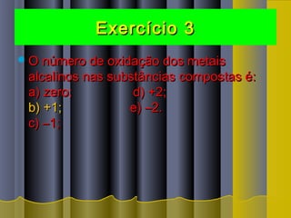Exercício 3Exercício 3
O número de oxidação dos metaisO número de oxidação dos metais
alcalinos nas substâncias compostas é:alcalinos nas substâncias compostas é:
a) zero;                 d) +2;a) zero;                 d) +2;
b) +1;b) +1;                   e) –2.                  e) –2.
c) –1;c) –1;
 