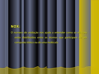 NOX:NOX:
O número de oxidação nos ajuda a entender como os elétronsO número de oxidação nos ajuda a entender como os elétrons
estão distribuídos entre os átomos que participam de umestão distribuídos entre os átomos que participam de um
composto iônico ou de uma molécula.composto iônico ou de uma molécula.
 