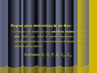 Regras para determinaç ão do Nox:Regras para determinaç ão do Nox:
1. O Nox de cada átomo em uma1. O Nox de cada átomo em uma substância simplessubstância simples é sempreé sempre
zerozero. Neste caso, como os átomos apresentam a mesma. Neste caso, como os átomos apresentam a mesma
eletronegatividade, numa eventual quebra da ligação, nenhumeletronegatividade, numa eventual quebra da ligação, nenhum
perde ou ganha elétrons.perde ou ganha elétrons.
Exemplos: OExemplos: O22, O, O33, P, P44, S, S88, C, Cgrafgraf, C, Cdiamdiam
 