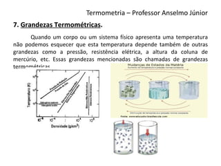 Termometria – Professor Anselmo Júnior
7. Grandezas Termométricas.
      Quando um corpo ou um sistema físico apresenta uma temperatura
não podemos esquecer que esta temperatura depende também de outras
grandezas como a pressão, resistência elétrica, a altura da coluna de
mercúrio, etc. Essas grandezas mencionadas são chamadas de grandezas
termométricas.
 