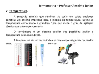 Termometria – Professor Anselmo Júnior
2. Temperatura.
       A sensação térmica que sentimos ao tocar um corpo qualquer
constitui um critério impreciso para a medida da temperatura. Define-se
temperatura como sendo a grandeza física que mede o grau de agitação
térmica que um corpo apresenta.
      O termômetro é um sistema auxiliar que possibilita avaliar a
temperatura de modo indireto.
       A temperatura de um corpo indica se esse corpo vai ganhar ou perder
energia interna ao entrar em contato com outro corpo.
 