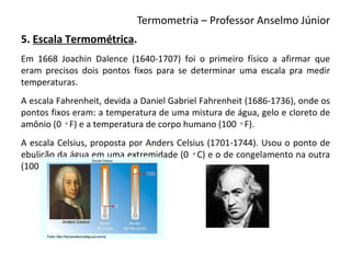 Termometria – Professor Anselmo Júnior
5. Escala Termométrica.
Em 1668 Joachin Dalence (1640-1707) foi o primeiro físico a afirmar que
eram precisos dois pontos fixos para se determinar uma escala pra medir
temperaturas.
A escala Fahrenheit, devida a Daniel Gabriel Fahrenheit (1686-1736), onde os
pontos fixos eram: a temperatura de uma mistura de água, gelo e cloreto de
amônio (0 ◦F) e a temperatura de corpo humano (100 ◦F).
A escala Celsius, proposta por Anders Celsius (1701-1744). Usou o ponto de
ebulição da água em uma extremidade (0 ◦C) e o de congelamento na outra
(100 ◦C).
 