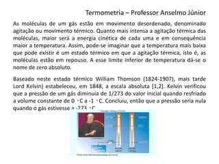 Termometria – Professor Anselmo Júnior
As moléculas de um gás estão em movimento desordenado, denominado
agitação ou movimento térmico. Quanto mais intensa a agitação térmica das
moléculas, maior será a energia cinética de cada uma e em consequência
maior a temperatura. Assim, pode-se imaginar que a temperatura mais baixa
que pode existir é um estado térmico em que a agitação térmica, isto é, as
moléculas estão em repouso. A esse limite inferior de temperatura dá-se o
nome de zero absoluto.
Baseado neste estado térmico William Thomson (1824-1907), mais tarde
Lord Kelvin) estabeleceu, em 1848, a escala absoluta [1,2]. Kelvin verificou
que a pressão de um gás diminuía de 1/273 do valor inicial quando resfriado
a volume constante de 0 ◦C a -1 ◦C. Concluiu, então que a pressão seria nula
quando o gás estivesse a -273 ◦C.
 