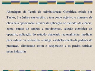 Abordagem da Teoria da Administração Cientifica, criada por
Taylor, é a ênfase nas tarefas, e tem como objetivo o aumento da
eficiência operacional, através da aplicação de métodos da ciência,
como estudo de tempos e movimentos, seleção cientifica do
operário, aplicação do método planejado racionalmente, medidas
para reduzir ou neutralizar a fadiga, estabelecimento de padrões de
produção, eliminando assim o desperdício e as perdas sofridas
pelas industrias
 