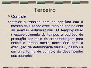 Terceiro
Controle:
controlar o trabalho para se certificar que o
mesmo esta sendo executado de acordo com
as normas estabelecidas. O tempo-padrão
( estabelecimento de tempos e padrões de
produção por meio da cronometragem para
definir o tempo médio necessário para a
execução de determinada tarefa) , passou a
ser uma forma de controle do desempenho
dos operários
 