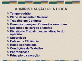 ADMINISTRAÇÃO CIENTÍFICA
Tempo-padrão
Plano de incentivo Salarial
Trabalho em Conjunto
Gerentes planejam, Operários executam
Desenhos de cargos e tarefas
Divisão do Trabalho especialização do
operário
Supervisão
Ênfase na Eficiência
Homo economicus
Condições de Trabalho
Padronização
Princípio da exceção
 