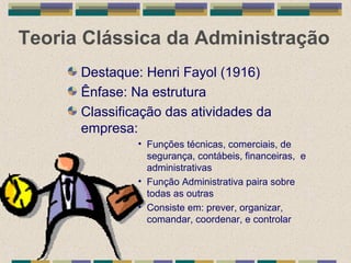 Teoria Clássica da Administração
Destaque: Henri Fayol (1916)
Ênfase: Na estrutura
Classificação das atividades da
empresa:
• Funções técnicas, comerciais, de
segurança, contábeis, financeiras, e
administrativas
• Função Administrativa paira sobre
todas as outras
• Consiste em: prever, organizar,
comandar, coordenar, e controlar
 
