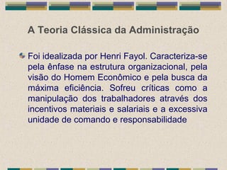 A Teoria Clássica da Administração
Foi idealizada por Henri Fayol. Caracteriza-se
pela ênfase na estrutura organizacional, pela
visão do Homem Econômico e pela busca da
máxima eficiência. Sofreu críticas como a
manipulação dos trabalhadores através dos
incentivos materiais e salariais e a excessiva
unidade de comando e responsabilidade
 