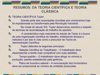 RESUMOS: DA TEORIA CIENTÍFICA E TEORIA
CLÁSSICA
TEORIA CIENTÍFICA Taylor
Grande parte das corporações mundiais que conhecemos hoje
foi impulsionada ou transformada pela Revolução Industrial.
Na virada do século XIX, Taylor desenvolveu estudos a respeito
de técnicas de racionalização do trabalho do operário.
A característica mais marcante do estudo de Taylor é a busca
de uma organização científica do trabalho, enfatizando tempos e
métodos e por isso é visto como o precursor da Teoria da
Administração Científica.
Taylor defendia os seguintes princípios:
· Seleção Cientifica do Trabalhador – O trabalhador deve
desempenhar a tarefa mais compatível com suas aptidões.
· Tempo-padrão – O trabalhador deve atingir no mínimo a
produção- padrão estabelecido pela gerência.
· Plano de Incentivo salarial – A remuneração dos funcionários
deve ser proporcional ao número de unidades produzidas
 