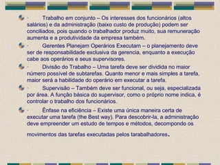· Trabalho em conjunto – Os interesses dos funcionários (altos
salários) e da administração (baixo custo de produção) podem ser
conciliados, pois quando o trabalhador produz muito, sua remuneração
aumenta e a produtividade da empresa também.
· Gerentes Planejam Operários Executam – o planejamento deve
ser de responsabilidade exclusiva da gerencia, enquanto a execução
cabe aos operários e seus supervisores.
· Divisão do Trabalho – Uma tarefa deve ser dividida no maior
número possível de subtarefas. Quanto menor e mais simples a tarefa,
maior será a habilidade do operário em executar a tarefa.
· Supervisão – Também deve ser funcional, ou seja, especializada
por área. A função básica do supervisor, como o próprio nome indica, é
controlar o trabalho dos funcionários.
· Ênfase na eficiência – Existe uma única maneira certa de
executar uma tarefa (the Best way). Para descobrir-la, a administração
deve empreender um estudo de tempos e métodos, decompondo os
movimentos das tarefas executadas pelos tarabalhadores.
 