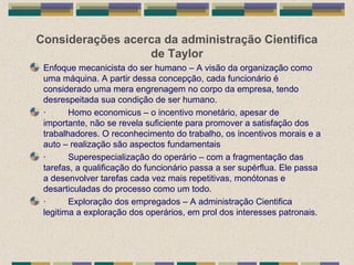 Considerações acerca da administração Cientifica
de Taylor
Enfoque mecanicista do ser humano – A visão da organização como
uma máquina. A partir dessa concepção, cada funcionário é
considerado uma mera engrenagem no corpo da empresa, tendo
desrespeitada sua condição de ser humano.
· Homo economicus – o incentivo monetário, apesar de
importante, não se revela suficiente para promover a satisfação dos
trabalhadores. O reconhecimento do trabalho, os incentivos morais e a
auto – realização são aspectos fundamentais
· Superespecialização do operário – com a fragmentação das
tarefas, a qualificação do funcionário passa a ser supérflua. Ele passa
a desenvolver tarefas cada vez mais repetitivas, monótonas e
desarticuladas do processo como um todo.
· Exploração dos empregados – A administração Cientifica
legitima a exploração dos operários, em prol dos interesses patronais.
 