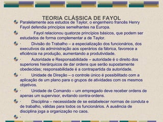 TEORIA CLÁSSICA DE FAYOL
Paralelamente aos estudos de Taylor, o engenheiro francês Henry
Fayol defendia princípios semelhantes na Europa.
Fayol relacionou quatorze princípios básicos, que podem ser
estudados de forma complementar a de Taylor.
· Divisão do Trabalho – a especialização dos funcionários, dos
executivos da administração aos operários da fábrica, favorece a
eficiência na produção, aumentando a produtividade.
· Autoridade e Responsabilidade – autoridade é o direito dos
superiores hierárquicos de dar ordens que serão supostamente
obedecidas; responsabilidade é a contrapartida da autoridade.
· Unidade de Direção – o controle único é possibilitado com a
aplicação de um plano para o grupos de atividades com os mesmos
objetivos.
· Unidade de Comando – um empregado deve receber ordens de
apenas um supervisor, evitando contra-ordens.
· Disciplina – necessidade de se estabelecer normas de conduta e
de trabalho, válidas para todos os funcionários. A ausência de
disciplina joga a organização no caos.
·
 