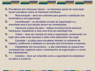 Prevalência dos interesses Gerais – os interesses gerais da corporação
devem prevalecer sobre os interesses individuais.
· Remuneração – deve ser suficiente para garantir a satisfação dos
funcionários e da organização.
· Centralização – as atividades cruciais da organização e a
autoridade para a sua adoção devem ser centralizadas.
· Hierarquia (cadeia Escalar) – defesa incondicional da estrutura
hierárquica, respeitando á risca uma linha de autoridade fixa.
· Ordem – deve ser mantida em toda a organização, preservando um
lugar para cada coisa (pessoa) e cada coisa (pessoa)em seu lugar.
· Equidade – a justiça deve prevalecer também no ambiente de
trabalho, justificando a lealdade e a devoção dos funcionários a empresa.
· Estabilidade dos funcionários – a alta rotatividade do pessoal tem
consequências negativas sobre o desempenho da organização e o moral
dos trabalhadores.
· Iniciativa – deve ser entendida como a capacidade de estabelecer
um plano e cumpri-lo.
 