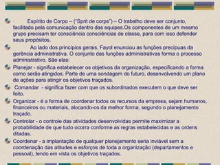 · Espírito de Corpo – (“Sprit de corps”) – O trabalho deve ser conjunto,
facilitado pela comunicação dentro das equipes.Os componentes de um mesmo
grupo precisam ter consciência consciências de classe, para com isso defender
seus propósitos.
Ao lado dos princípios gerais, Fayol enunciou as funções precípuas da
gerência administrativa. O conjunto das funções administrativas forma o processo
administrativo. São elas:
Planejar - significa estabelecer os objetivos da organização, especificando a forma
como serão atingidos. Parte de uma sondagem do futuro, desenvolvendo um plano
de ações para atingir os objetivos traçados.
Comandar - significa fazer com que os subordinados executem o que deve ser
feito.
Organizar - é a forma de coordenar todos os recursos da empresa, sejam humanos,
financeiros ou materiais, alocando-os da melhor forma, segundo o planejamento
traçado.
Controlar - o controle das atividades desenvolvidas permite maximizar a
probabilidade de que tudo ocorra conforme as regras estabelecidas e as ordens
ditadas.
Coordenar - a implantação de qualquer planejamento seria inviável sem a
coordenação das atitudes e esforços de toda a organização (departamentos e
pessoal), tendo em vista os objetivos traçados.
 