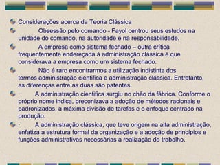 Considerações acerca da Teoria Clássica
Obsessão pelo comando - Fayol centrou seus estudos na
unidade do comando, na autoridade e na responsabilidade.
A empresa como sistema fechado – outra crítica
frequentemente endereçada à administração clássica é que
considerava a empresa como um sistema fechado.
Não é raro encontrarmos a utilização indistinta dos
termos administração cientifica e administração clássica. Entretanto,
as diferenças entre as duas são patentes.
· A administração cientifica surgiu no chão da fábrica. Conforme o
próprio nome indica, preconizava a adoção de métodos racionais e
padronizados, a máxima divisão de tarefas e o enfoque centrado na
produção.
· A administração clássica, que teve origem na alta administração,
enfatiza a estrutura formal da organização e a adoção de princípios e
funções administrativas necessárias a realização do trabalho.
 
