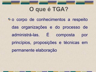 O que é TGA?
o corpo de conhecimentos a respeito
das organizações e do processo de
administrá-las. É composta por
princípios, proposições e técnicas em
permanente elaboração
 
