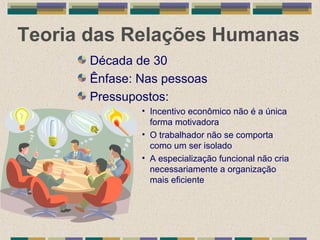 Teoria das Relações Humanas
Década de 30
Ênfase: Nas pessoas
Pressupostos:
• Incentivo econômico não é a única
forma motivadora
• O trabalhador não se comporta
como um ser isolado
• A especialização funcional não cria
necessariamente a organização
mais eficiente
 