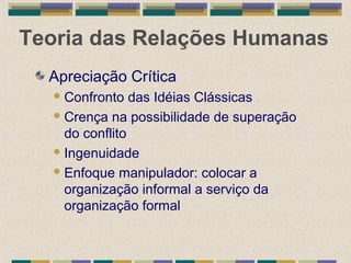 Teoria das Relações Humanas
Apreciação Crítica
Confronto das Idéias Clássicas
Crença na possibilidade de superação
do conflito
Ingenuidade
Enfoque manipulador: colocar a
organização informal a serviço da
organização formal
 