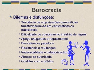 Burocracia
Dilemas e disfunções:
 Tendência de organizações burocráticas
transformarem-se em carismáticas ou
tradicionais
 Dificuldade de cumprimento irrestrito de regras
 Apego exagerado a regulamentos
 Formalismo e papelório
 Resistência a mudanças
 Impessoalidade e categorização
 Abusos de autoridade
 Conflitos com o público
 