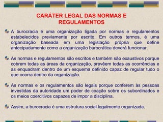 CARÁTER LEGAL DAS NORMAS E
REGULAMENTOS
A burocracia é uma organização ligada por normas e regulamentos
estabelecidos previamente por escrito. Em outros termos, é uma
organização baseada em uma legislação própria que define
antecipadamente como a organização burocrática deverá funcionar.
As normas e regulamentos são escritos e também são exaustivos porque
cobrem todas as áreas da organização, prevêem todas as ocorrências e
as enquadram dentro de um esquema definido capaz de regular tudo o
que ocorra dentro da organização.
As normas e os regulamentos são legais porque conferem às pessoas
investidas da autoridade um poder de coação sobre os subordinados e
os meios coercitivos capazes de impor a disciplina.
Assim, a burocracia é uma estrutura social legalmente organizada.
 