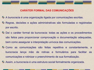 CARÁTER FORMAL DAS COMUNICAÇÕES
A burocracia é uma organização ligada por comunicações escritas.
Regras, decisões e ações administrativas são formuladas e registradas
por escrito.
Daí o caráter formal da burocracia: todas as ações e os procedimentos
são feitos para proporcionar comprovação e documentação adequadas,
bem como assegurar a interpretação unívoca das comunicações.
Como as comunicações são feitas repetitiva e constantemente, a
burocracia lança mão de rotinas e formulários para facilitar as
comunicações e rotinizar o preenchimento de sua formalização.
Assim, a burocracia é uma estrutura social formalmente organizada.
 