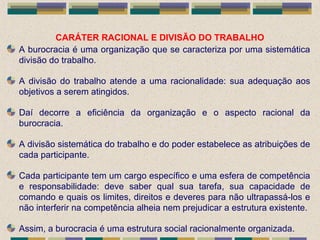 CARÁTER RACIONAL E DIVISÃO DO TRABALHO
A burocracia é uma organização que se caracteriza por uma sistemática
divisão do trabalho.
A divisão do trabalho atende a uma racionalidade: sua adequação aos
objetivos a serem atingidos.
Daí decorre a eficiência da organização e o aspecto racional da
burocracia.
A divisão sistemática do trabalho e do poder estabelece as atribuições de
cada participante.
Cada participante tem um cargo específico e uma esfera de competência
e responsabilidade: deve saber qual sua tarefa, sua capacidade de
comando e quais os limites, direitos e deveres para não ultrapassá-los e
não interferir na competência alheia nem prejudicar a estrutura existente.
Assim, a burocracia é uma estrutura social racionalmente organizada.
 