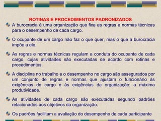 ROTINAS E PROCEDIMENTOS PADRONIZADOS
A burocracia é uma organização que fixa as regras e normas técnicas
para o desempenho de cada cargo.
O ocupante de um cargo não faz o que quer, mas o que a burocracia
impõe a ele.
As regras e normas técnicas regulam a conduta do ocupante de cada
cargo, cujas atividades são executadas de acordo com rotinas e
procedimentos.
A disciplina no trabalho e o desempenho no cargo são assegurados por
um conjunto de regras e normas que ajustam o funcionário às
exigências do cargo e às exigências da organização: a máxima
produtividade.
As atividades de cada cargo são executadas segundo padrões
relacionados aos objetivos da organização.
Os padrões facilitam a avaliação do desempenho de cada participante
 
