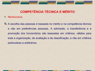 COMPETÊNCIA TÉCNICA E MÉRITO
Meritocracia.
A escolha das pessoas é baseada no mérito e na competência técnica
e não em preferências pessoais. A admissão, a transferência e a
promoção dos funcionários são baseadas em critérios, válidos para
toda a organização, de avaliação e de classificação, e não em critérios
particulares e arbitrários;
 