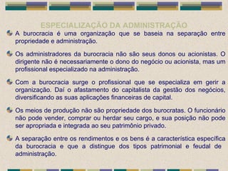 ESPECIALIZAÇÃO DA ADMINISTRAÇÃO
A burocracia é uma organização que se baseia na separação entre
propriedade e administração.
Os administradores da burocracia não são seus donos ou acionistas. O
dirigente não é necessariamente o dono do negócio ou acionista, mas um
profissional especializado na administração.
Com a burocracia surge o profissional que se especializa em gerir a
organização. Daí o afastamento do capitalista da gestão dos negócios,
diversificando as suas aplicações financeiras de capital.
Os meios de produção não são propriedade dos burocratas. O funcionário
não pode vender, comprar ou herdar seu cargo, e sua posição não pode
ser apropriada e integrada ao seu patrimônio privado.
A separação entre os rendimentos e os bens é a característica específica
da burocracia e que a distingue dos tipos patrimonial e feudal de
administração.
 