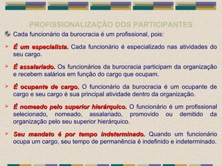 PROFISSIONALIZAÇÃO DOS PARTICIPANTES
Cada funcionário da burocracia é um profissional, pois:
 É um especialista.É um especialista. Cada funcionário é especializado nas atividades do
seu cargo.
 É assalariado.É assalariado. Os funcionários da burocracia participam da organização
e recebem salários em função do cargo que ocupam.
 É ocupante de cargo.É ocupante de cargo. O funcionário da burocracia é um ocupante de
cargo e seu cargo é sua principal atividade dentro da organização.
 É nomeado pelo superior hierárquico.É nomeado pelo superior hierárquico. O funcionário é um profissional
selecionado, nomeado, assalariado, promovido ou demitido da
organização pelo seu superior hierárquico.
 Seu mandato é por tempo indeterminado.Seu mandato é por tempo indeterminado. Quando um funcionário
ocupa um cargo, seu tempo de permanência é indefinido e indeterminado.
 
