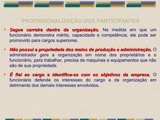 PROFISSIONALIZAÇÃO DOS PARTICIPANTES
 Segue carreira dentro da organização.Segue carreira dentro da organização. Na medida em que um
funcionário demonstra mérito, capacidade e competência, ele pode ser
promovido para cargos superiores.
 Não possui a propriedade dos meios de produção e administração.Não possui a propriedade dos meios de produção e administração. O
administrador gere a organização em nome dos proprietários e o
funcionário, para trabalhar, precisa de máquinas e equipamentos que não
são de sua propriedade.
 É fiel ao cargo e identifica-se com os objetivos da empresa.É fiel ao cargo e identifica-se com os objetivos da empresa. O
funcionário defende os interesses do cargo e da organização em
detrimento dos demais interesses envolvidos.
 