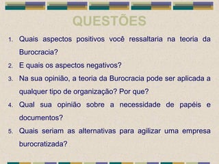 QUESTÕES
1. Quais aspectos positivos você ressaltaria na teoria da
Burocracia?
2. E quais os aspectos negativos?
3. Na sua opinião, a teoria da Burocracia pode ser aplicada a
qualquer tipo de organização? Por que?
4. Qual sua opinião sobre a necessidade de papéis e
documentos?
5. Quais seriam as alternativas para agilizar uma empresa
burocratizada?
 