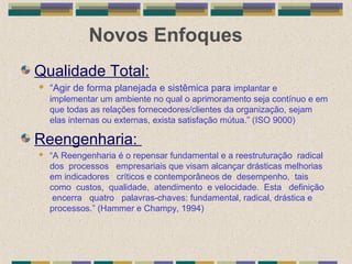 Novos Enfoques
Qualidade Total:
 “Agir de forma planejada e sistêmica para implantar e
implementar um ambiente no qual o aprimoramento seja contínuo e em
que todas as relações fornecedores/clientes da organização, sejam
elas internas ou externas, exista satisfação mútua.” (ISO 9000)
Reengenharia:
 “A Reengenharia é o repensar fundamental e a reestruturação radical
dos processos empresariais que visam alcançar drásticas melhorias
em indicadores críticos e contemporâneos de desempenho, tais
como custos, qualidade, atendimento e velocidade. Esta definição
encerra quatro palavras-chaves: fundamental, radical, drástica e
processos.” (Hammer e Champy, 1994)
 