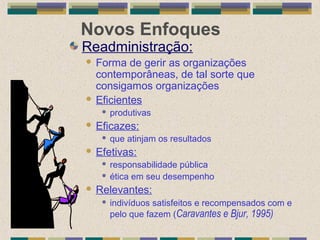 Novos Enfoques
Readministração:
 Forma de gerir as organizações
contemporâneas, de tal sorte que
consigamos organizações
 Eficientes
 produtivas
 Eficazes:
 que atinjam os resultados
 Efetivas:
 responsabilidade pública
 ética em seu desempenho
 Relevantes:
 indivíduos satisfeitos e recompensados com e
pelo que fazem (Caravantes e Bjur, 1995)
 