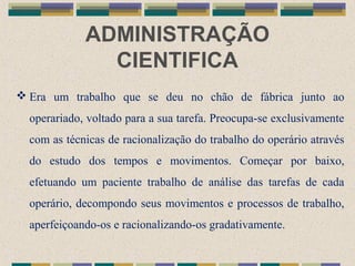 ADMINISTRAÇÃO
CIENTIFICA
 Era um trabalho que se deu no chão de fábrica junto ao
operariado, voltado para a sua tarefa. Preocupa-se exclusivamente
com as técnicas de racionalização do trabalho do operário através
do estudo dos tempos e movimentos. Começar por baixo,
efetuando um paciente trabalho de análise das tarefas de cada
operário, decompondo seus movimentos e processos de trabalho,
aperfeiçoando-os e racionalizando-os gradativamente.
 