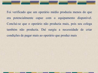 Foi verificado que um operário médio produzia menos do que
era potencialmente capaz com o equipamento disponível.
Conclui-se que o operário não produzia mais, pois seu colega
também não produzia. Daí surgiu a necessidade de criar
condições de pagar mais ao operário que produz mais
 