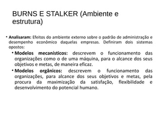 BURNS E STALKER (Ambiente e
estrutura)
• Analisaram: Efeitos do ambiente externo sobre o padrão de administração e
desempenho econômico daquelas empresas. Definiram dois sistemas
opostos:
• Modelos mecanísticos: descrevem o funcionamento das
organizações como o de uma máquina, para o alcance dos seus
objetivos e metas, de maneira eficaz.
• Modelos orgânicos: descrevem o funcionamento das
organizações, para alcance dos seus objetivos e metas, pela
procura da maximização da satisfação, flexibilidade e
desenvolvimento do potencial humano.
 